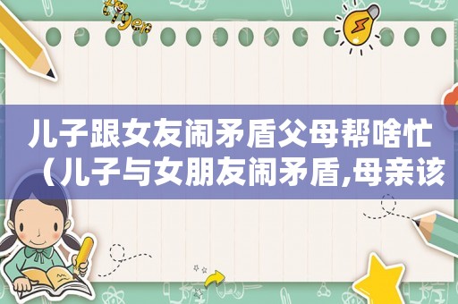 兒子跟女友鬧矛盾父母幫啥忙（兒子與女朋友鬧矛盾,母親該不該調(diào)解）