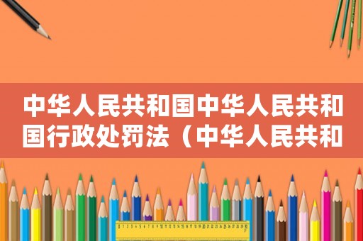 中華人民共和國中華人民共和國行政處罰法（中華人民共和國行政處罰法全文內(nèi)容）