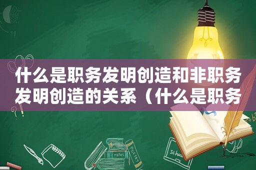 什么是職務發明創造和非職務發明創造的關系（什么是職務發明創造和非職務發明創造）