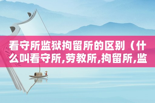 看守所監(jiān)獄拘留所的區(qū)別（什么叫看守所,勞教所,拘留所,監(jiān)獄）