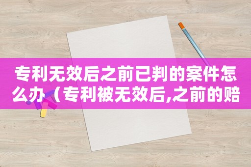 專利無(wú)效后之前已判的案件怎么辦（專利被無(wú)效后,之前的賠償怎么辦）