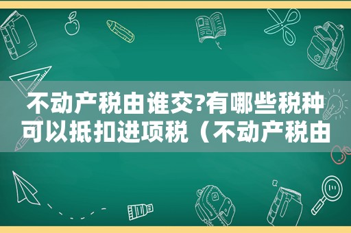 不動產稅由誰交?有哪些稅種可以抵扣進項稅（不動產稅由誰交?有哪些稅種可以抵扣）