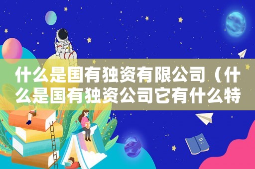 什么是國(guó)有獨(dú)資有限公司（什么是國(guó)有獨(dú)資公司它有什么特點(diǎn)）
