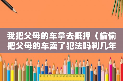 我把父母的車拿去抵押（偷偷把父母的車賣了犯法嗎判幾年）