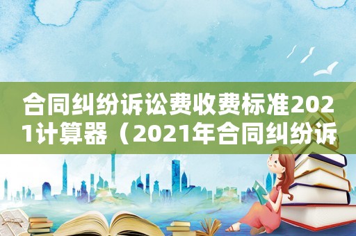 合同糾紛訴訟費(fèi)收費(fèi)標(biāo)準(zhǔn)2021計(jì)算器（2021年合同糾紛訴訟費(fèi)收費(fèi)標(biāo)準(zhǔn)）