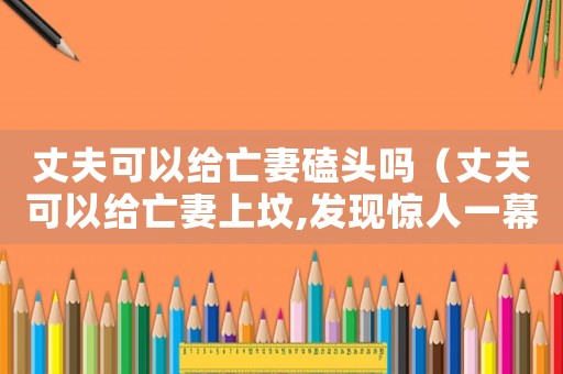 丈夫可以給亡妻磕頭嗎（丈夫可以給亡妻上墳,發(fā)現(xiàn)驚人一幕）