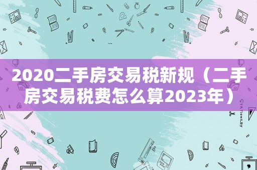 2020二手房交易稅新規(guī)（二手房交易稅費怎么算2023年）