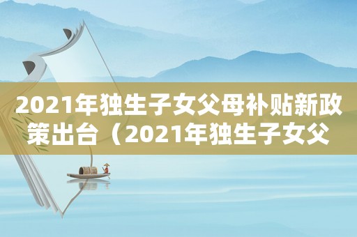 2021年獨生子女父母補貼新政策出臺（2021年獨生子女父母補貼新政策）