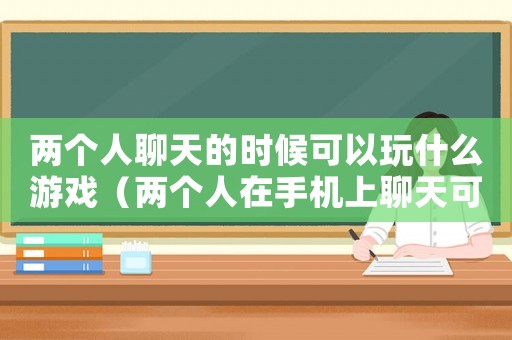 兩個人聊天的時候可以玩什么游戲（兩個人在手機上聊天可以玩些什么）