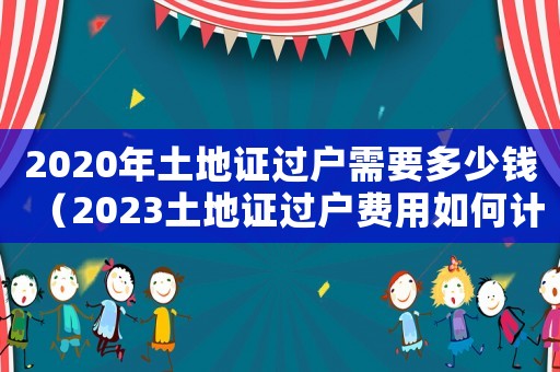 2020年土地證過戶需要多少錢（2023土地證過戶費用如何計算出來）