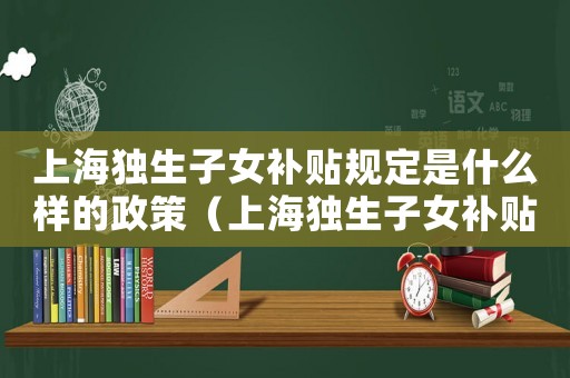 上海獨生子女補貼規定是什么樣的政策（上海獨生子女補貼規定是什么樣的）