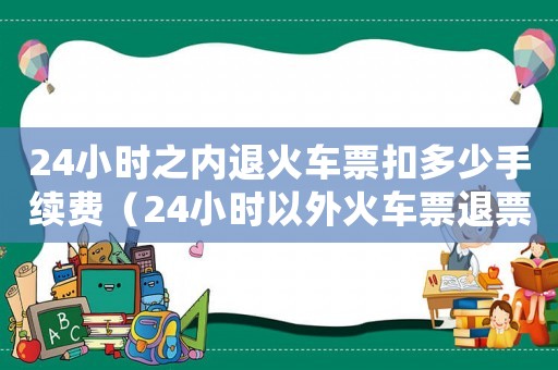 24小時(shí)之內(nèi)退火車票扣多少手續(xù)費(fèi)（24小時(shí)以外火車票退票手續(xù)費(fèi)多少）