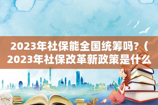 2023年社保能全國統(tǒng)籌嗎?（2023年社保改革新政策是什么）