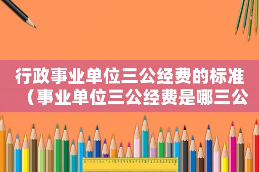 行政事業(yè)單位三公經(jīng)費的標(biāo)準(zhǔn)（事業(yè)單位三公經(jīng)費是哪三公百度知道）