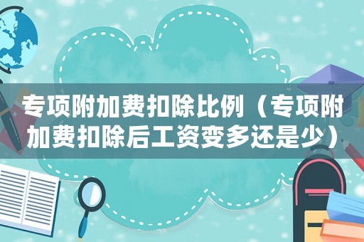 專項附加費扣除比例（專項附加費扣除后工資變多還是少）
