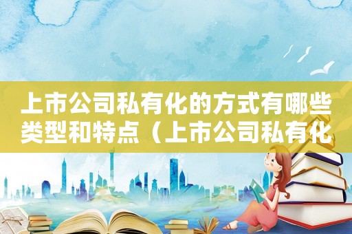 上市公司私有化的方式有哪些類型和特點（上市公司私有化的方式有哪些類型）