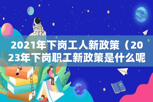 2021年下崗工人新政策（2023年下崗職工新政策是什么呢）