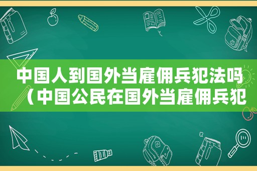 中國人到國外當雇傭兵犯法嗎（中國公民在國外當雇傭兵犯中國法嗎）