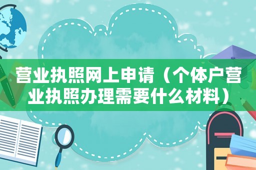 營業(yè)執(zhí)照網(wǎng)上申請（個體戶營業(yè)執(zhí)照辦理需要什么材料）