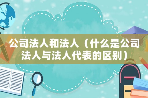 公司法人和法人（什么是公司法人與法人代表的區別）