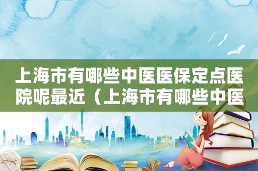 上海市有哪些中醫(yī)醫(yī)保定點(diǎn)醫(yī)院呢最近（上海市有哪些中醫(yī)醫(yī)保定點(diǎn)醫(yī)院呢）