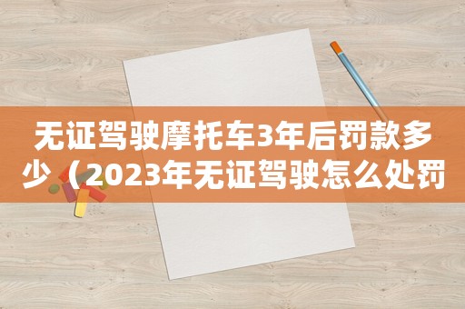 無證駕駛摩托車3年后罰款多少（2023年無證駕駛怎么處罰摩托車）