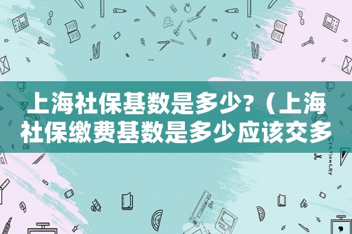 上海社保基數是多少?（上海社保繳費基數是多少應該交多少錢）