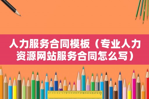人力服務合同模板（專業人力資源網站服務合同怎么寫）