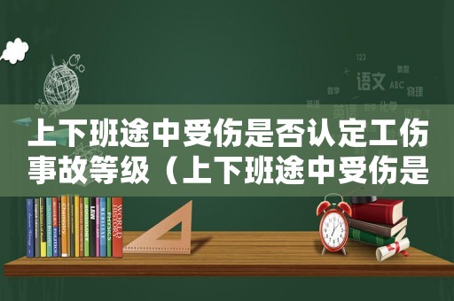 上下班途中受傷是否認定工傷事故等級（上下班途中受傷是否認定工傷事故）