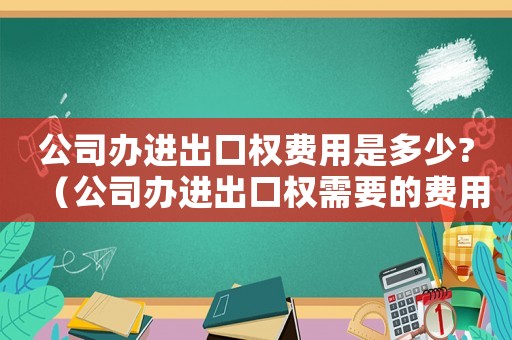公司辦進出口權費用是多少?（公司辦進出口權需要的費用是什么）