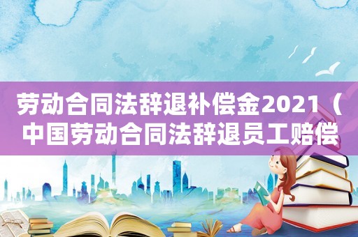 勞動合同法辭退補償金2021（中國勞動合同法辭退員工賠償多少）