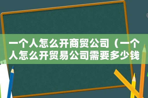 一個人怎么開商貿(mào)公司（一個人怎么開貿(mào)易公司需要多少錢）