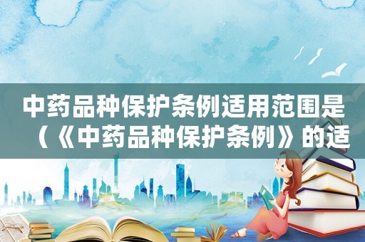 中藥品種保護條例適用范圍是（《中藥品種保護條例》的適用范圍）
