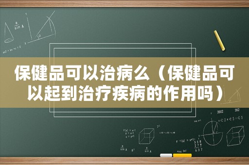 保健品可以治病么（保健品可以起到治療疾病的作用嗎）