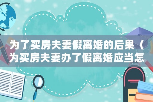 為了買房夫妻假離婚的后果（為買房夫妻辦了假離婚應當怎么處理好）