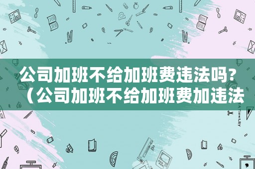 公司加班不給加班費違法嗎?（公司加班不給加班費加違法嗎怎么辦）