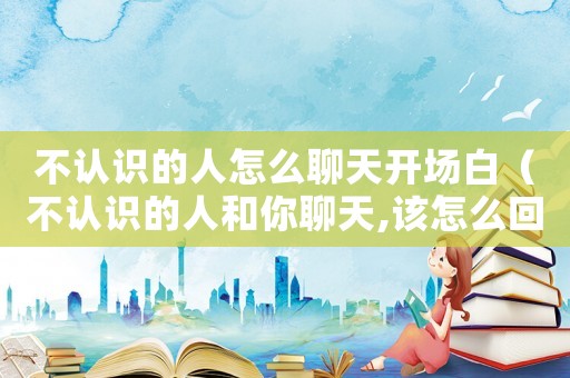 不認識的人怎么聊天開場白（不認識的人和你聊天,該怎么回復）