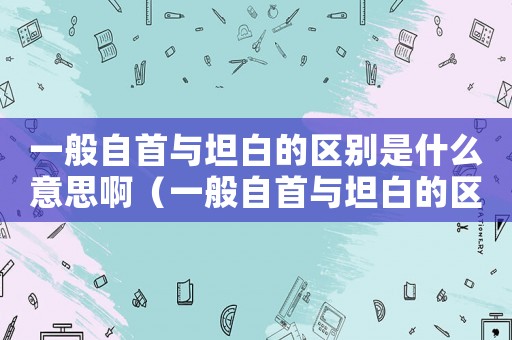 一般自首與坦白的區別是什么意思啊（一般自首與坦白的區別是什么意思）