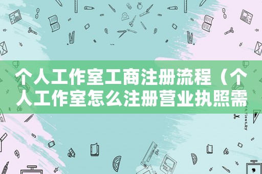 個人工作室工商注冊流程（個人工作室怎么注冊營業執照需要多久）