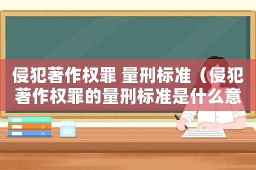 侵犯著作權罪 量刑標準（侵犯著作權罪的量刑標準是什么意思）