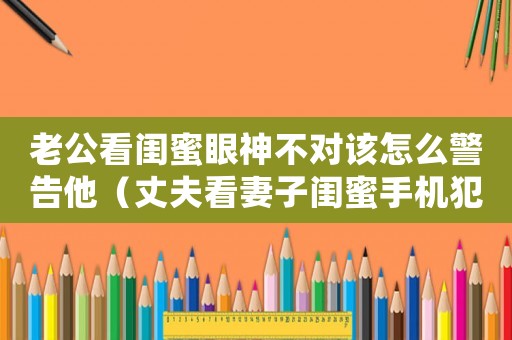 老公看閨蜜眼神不對該怎么警告他（丈夫看妻子閨蜜手機犯法嗎判幾年）
