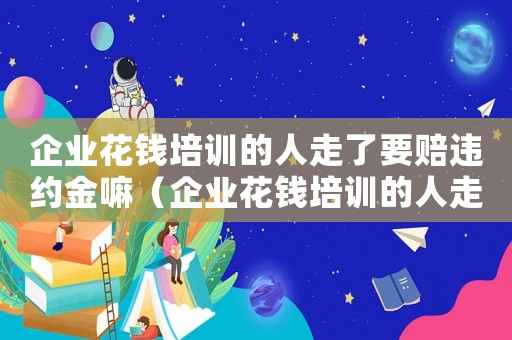 企業(yè)花錢培訓(xùn)的人走了要賠違約金嘛（企業(yè)花錢培訓(xùn)的人走了要賠違約金）