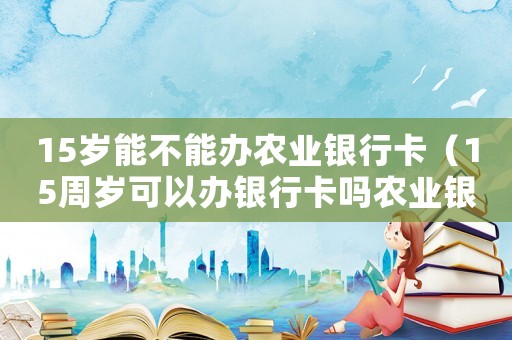15歲能不能辦農(nóng)業(yè)銀行卡（15周歲可以辦銀行卡嗎農(nóng)業(yè)銀行）