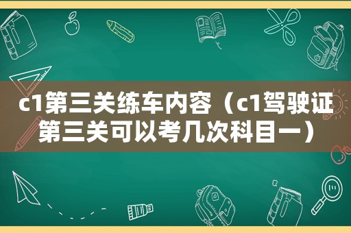 c1第三關(guān)練車內(nèi)容（c1駕駛證第三關(guān)可以考幾次科目一）