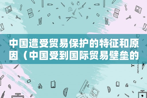 中國遭受貿易保護的特征和原因（中國受到國際貿易壁壘的限制是什么）