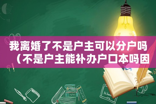我離婚了不是戶主可以分戶嗎（不是戶主能補辦戶口本嗎因為離婚了）