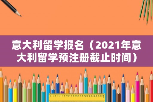 意大利留學報名（2021年意大利留學預注冊截止時間）
