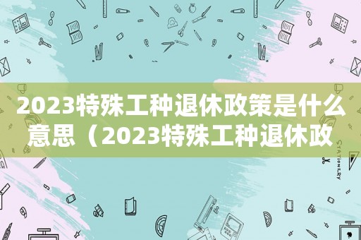 2023特殊工種退休政策是什么意思（2023特殊工種退休政策是什么）