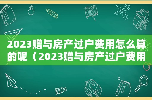 2023贈與房產過戶費用怎么算的呢（2023贈與房產過戶費用怎么算的）