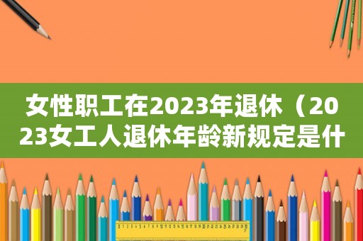 女性職工在2023年退休（2023女工人退休年齡新規定是什么）